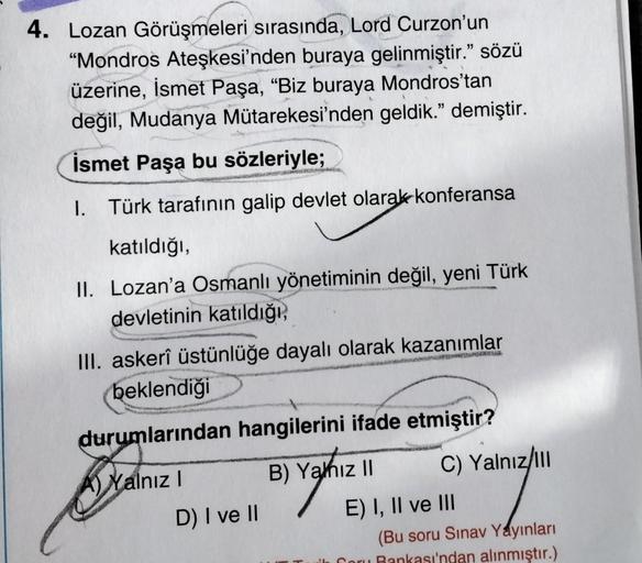 4. Lozan Görüşmeleri sırasında, Lord Curzon'un
"Mondros Ateşkesi'nden buraya gelinmiştir." sözü
üzerine, İsmet Paşa, "Biz buraya Mondros'tan
değil, Mudanya Mütarekesi'nden geldik." demiştir.
İsmet Paşa bu sözleriyle;
I. Türk tarafının galip devlet olarak k