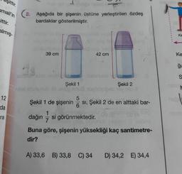 şittir.
smail'in
sittir.
almış-
12
da
ra
2. Aşağıda bir şişenin üstüne yerleştirilen özdeş
bardaklar gösterilmiştir.
39 cm
Şekil 1
1
dağın 7
op snu
sonuou
De hoy!
42 cm
5
Şekil 1 de şişenin SI, Şekil 2 de en alttaki bar-
6
si görünmektedir.
Şekil 2
A) 33,6 B) 33,8 C) 34
Buna göre, şişenin yüksekliği kaç santimetre-
dir?
D) 34,2 E) 34,4
Ke
Ke
ğu
S
M
2