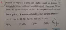 9. Kapalı bir kaptaki 8 g He gazı kaptaki küçük bir delikten 10
saniyede boşalmaktadır. Molekül ağırlığı bilinmeyen X ga-
zının 32 gramida aynı kaptan 10 saniyede boşalmaktadır.
Buna göre, X gazı aşağıdakilerden hangisi olabilir?
(H: 1, He: 4, C: 12, O: 16, Ne: 20, S: 32)
A) H₂
B) CH
C) Ne
D) 0₂
2
E) $0₂