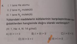 4.
I. 1 tane He atomu
II. 2 tane H₂ molekülü
III. 1 tane N₂ molekülü
Yukarıdaki maddelerin kütlelerinin karşılaştırılması aşa-
ğıdakilerden hangisinde doğru olarak verilmiştir?
(H: 1, He: 4, N: 14 g/mol)
A) III > | > ||
B) | > ||| > ||
D) III > || > |
C) | = || > |||
E) III > | = ||