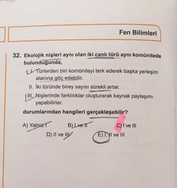 32. Ekolojik nişleri aynı olan iki canlı türü aynı komünitede
bulunduğunda,
L. Türlerden biri komüniteyi terk ederek başka yerleşim
alanına göç edebilir.
Fen Bilimleri
II. İki türünde birey sayısı sürekli artar.
III. Nişlerinde farklılıklar oluşturarak kaynak paylaşımı
yapabilirler.
durumlarından hangileri
A) Yalnız
B) Lve 11
D) II ve III
gerçekleşebilir?
C) I've III
E) I, II ve III