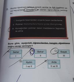 7
2. Biyoloji öğretmeni tahtaya parazit canlılar ile ilgili özellikler ya-
zıp hayvansal parazitlere ait olanları öğrencilerine sormuş-
tur.
!. inorganik besinlerden organik besin sentezleme,
II. Polimer monomerlere hücre içinde dönüştürme,
III. Konağından polimer besin maddelerini fagositoz
ile alma
Buna göre, aşağıdaki öğrencilerden hangisi öğretmene
doğru cevap vermiştir?
Seher
I
D)
B)
Aydın
I ve II
Bahar
||
E
C)
Arda
Il ve III
Başak
5