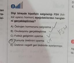 tan
ta-
isi-
ell
Dişi bireyde hipofizin salgıladığı FSH (foli-
kül uyarıcı hormon) aşağıdakilerden hangisi-
ni gerçekleştirmez?
A) Östrojen hormonunu salgılatma
B) Ovulasyonu gerçekleştirme
C) Folikül gelişimini uyarma
FSH
D) Yumurta üretimini uyarma
E) Üretimin negatif geri bildirimle ayarlanması
CIT
D
E
2
Aş
fik