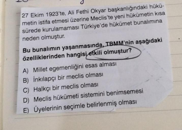 27 Ekim 1923'te, Ali Fethi Okyar başkanlığındaki hükü-
metin istifa etmesi üzerine Meclis'te yeni hükümetin kısa
sürede kurulamaması Türkiye'de hükümet bunalımına
neden olmuştur.
Bu bunalımın yaşanmasında, TBMM'nin aşağıdaki
özelliklerinden hangisi etkili
