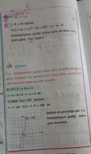 SI
dir.
gem
f:R-R tanımlı,
f(x) = (a +1)x³-(b+3)x2 + a
fonksiyonunun grafiği orijine göre simetrik oldu
ğuna göre, f(a) kaçtır?
2-6-
Çözüm
f(x) fonksiyonunun grafiği orijine göre simetrik olduğuna
göre, fonksiyon tek fonksiyondur. Buna göre, kuvveti çift
o