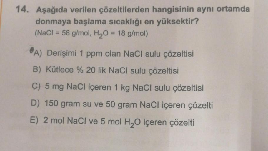 14. Aşağıda verilen çözeltilerden hangisinin aynı ortamda
donmaya başlama sıcaklığı en yüksektir?
(NaCl = 58 g/mol, H₂O = 18 g/mol)
A) Derişimi 1 ppm olan NaCl sulu çözeltisi
B) Kütlece % 20 lik NaCl sulu çözeltisi
C) 5 mg NaCl içeren 1 kg NaCl sulu çözelt