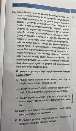 2021-TYT/Türkçe
33. Ahmet Hamdi Tanpınar, Saatleri Ayarlama Enstitüsü ro-
manında tarihsel dönemler ve değişimler çerçevesinde
toplumsal gerçeklikler ile kurumların işleyiş mantığını
çarpıcı boyutlarıyla yansıtmaktadır. Aynı zamanda Do-
ğu-Batı ikilemi ve değişim sürecinde bireylerin yaşadığı
değerler karmaşası ve kimlik bunalımına da yer vermek-
tedir. Bu noktada Tanpınar'ın Peyami Safa'dan etkilendi-
ği düşüncesine kapılmamak elde değil. Her iki yazarın da
medeniyet çatışmasını kişiler bağlamında karşılaştırma-
larla ele alması tesadüf olamaz! Söz konusu romanının
tezli bir roman olduğu iddiasında bulunmamakla birlikte
eserin, Türk toplumundaki çarpıklıkları ve yanlışlıkları et-
kileyici ve ironik bir üslupla ortaya koyan en önemli ya-
pıtlardan birisi olduğu açıktır. Bu romanda yazar, Türk
toplumunu bireysel, kurumsal ve toplumsal boyutta; kül-
türel, davranışsal açıdan ve çalışma etiği açısından çok
ciddi bir şekilde eleştirmektedir.
Bu parçanın yazarıyla ilgili aşağıdakilerden hangisi
söylenemez?
A) Ahmet Hamdi Tanpınar'ın, söz konusu eseri öykün-
meyle oluşturduğunu düşünmektedir.
B) Saatleri Ayarlama Enstitüsü romanının toplum yaşa-
mıyla ilgili sorgulamalar yaptığını ileri sürmektedir.
C) Üslup ve içerik açısından Tanpınar'ın söz konusu ro-
manını diğer yapıtlardan daha toplumsal bulmakta-
dır.
D) Saatleri Ayarlama Enstitüsü romanının mesaj verme
amacıyla yazıldığına inanmaktadır.
iiby.com
E) Romanda toplumsal değişimin yaşanan devirle ilintili
olarak ele alındığını iddia etmektedir.
34.