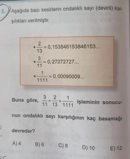 3. Aşağıda bazı kesirlerin ondalıklı sayı (devirli) kar-
şılıkları verilmiştir.
15
●
A) 4
2
= 0,153846153846153...
3
● = 0,27272727...
11
devreder?
13
1
1111
3 2 1
Buna göre, + +
11 13 1111
nun ondalıklı sayı
=
= 0,00090009...
B) 6
işleminin sonucu-
karşılığının kaç basamağı
C) 8
D) 10
E) 12