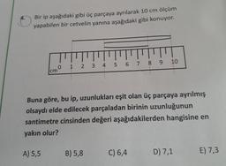 Bir ip aşağıdaki gibi üç parçaya ayrılarak 10 cm ölçüm
yapabilen bir cetvelin yanına aşağıdaki gibi konuyor.
TT
0 1 2 3 4 5 6 7 8 9
cm
A) 5,5
Buna göre, bu ip, uzunlukları eşit olan üç parçaya ayrılmış
olsaydı elde edilecek parçaladan birinin uzunluğunun
santimetre cinsinden değeri aşağıdakilerden hangisine en
yakın olur?
B) 5,8
10
C) 6,4
D) 7,1
E) 7,3