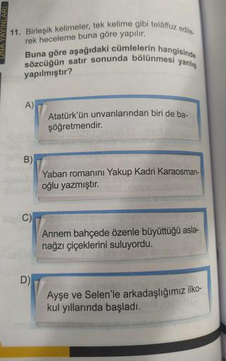 YAYINLARI
11. Birleşik kelimeler, tek kelime gibi telâffuz edile.
rek heceleme buna göre yapılır.
sözcüğün satır sonunda bölünmesi yanlış
Buna göre aşağıdaki cümlelerin hangisinde
yapılmıştır?
A)
B)
C)
D)
Atatürk'ün unvanlarından biri de ba-
şöğretmendir.