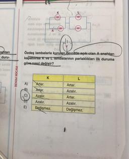 nahtarı
duru-
Sean
BENIM HOCAM-
nalo xips
cauldes
uwb All
-igob been sög
A)
-B)
C)
E)
perveb
-
K
K
Artar.
Artar.
Azalır.
Azalır.
Değişmez.
Özdeş lambalarla kurulan devrede açık olan A anahtarı
kapatılırsa K ve L lambalarının parlaklıkları ilk duruma
göre nasıl değişir?
frown
mon
fooon
L
Artar.
Azalır.
Artar.
Azalır.
Değişmez.