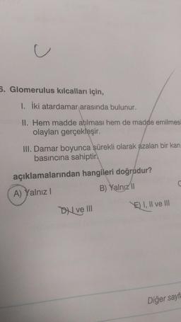 J
5. Glomerulus kılcalları için,
1. İki atardamar arasında bulunur.
II. Hem madde atılması hem de madde emilmesi
olayları gerçekleşir.
III. Damar boyunca sürekli olarak azalan bir kan
basıncına sahiptir.
açıklamalarından hangileri doğrudur?
A) Yalnız I
B) Yalnız II
Dve III
E) I, II ve III
C
Diğer sayfa