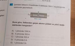 geçen
gileri
Şekildeki iletkenin S kesitinden 5 dakikada 1500 C büyüklüğünde
elektronlar geçmektedir.
S
A) I yönünde 1500 A
B) Il yönünde 300 A
C) I yönünde 300 A
D) Il yönünde 5 A
E) I yönünde 5 A
E) Il ve III
||→
Buna göre, iletkenden geçen akımın şiddeti ve yönü aşağı-
dakilerden hangisidir?