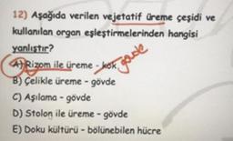 12) Aşağıda verilen vejetatif üreme çeşidi ve
kullanılan organ eşleştirmelerinden hangisi
yanlıştır?
A)Rizom ile üreme-kok
B) Çelikle üreme - gövde
C) Aşılama-gövde
D) Stolon ile üreme - gövde
E) Doku kültürü - bölünebilen hücre
goude