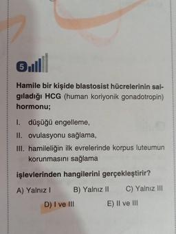 5
Hamile bir kişide blastosist hücrelerinin sal-
gıladığı HCG (human koriyonik gonadotropin)
hormonu;
I.
düşüğü engelleme,
II. ovulasyonu sağlama,
III. hamileliğin ilk evrelerinde korpus luteumun
korunmasını sağlama
işlevlerinden hangilerini gerçekleştirir?
A) Yalnız I
B) Yalnız II
C) Yalnız III
D) I ve III
E) II ve III