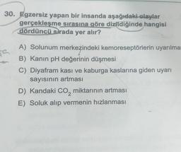 30. Egzersiz yapan bir insanda aşağıdaki olaylar
gerçekleşme sırasına göre dizildiğinde hangisi
dördüncü sırada yer alır?
S
A) Solunum merkezindeki kemoreseptörlerin uyarılmas
B) Kanın pH değerinin düşmesi
C) Diyafram kası ve kaburga kaslarına giden uyarı
sayısının artması
D) Kandaki CO₂ miktarının artması
E) Soluk alıp vermenin hızlanması