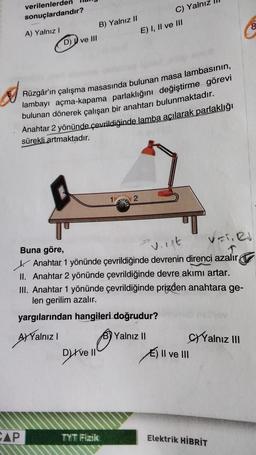 verilenlerden
sonuçlardandır?
A) Yalnız I
CAP
D) ve III
B) Yalnız II
Rüzgâr'ın çalışma masasında bulunan masa lambasının,
lambayı açma-kapama parlaklığını değiştirme görevi
bulunan dönerek çalışan bir anahtarı bulunmaktadır.
Anahtar 2 yönünde çevrildiğinde lamba açılarak parlaklığı
sürekli artmaktadır.
8.
Dyrve 11
VETI RI
vist
Buna göre,
Anahtar 1 yönünde çevrildiğinde devrenin direnci azalır,
II. Anahtar 2 yönünde çevrildiğinde devre akımı artar.
III. Anahtar 1 yönünde çevrildiğinde prizden anahtara ge-
len gerilim azalır.
yargılarından hangileri doğrudur?
A) Yalnız I
2
TYT Fizik
C) Yalnız
E) I, II ve III
B) Yalnız II
E) II ve III
Yalnız III
Elektrik HİBRİT