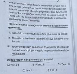 9.
Anne karnındaki erkek fetüsün testislerinin skrotum kese-
sine inmesi, gebeliğin son bir ayı içerisinde testislerden sal-
gilanan testosteron etkisiyle gerçekleşir. Bazı durumlarda
testisler karın boşluğundan skrotum kesesine inemez ve
orada kalır. Bu durum tespit edilemediğinde ergenliğe ula-
şan bireyde sperm üretilemez.
Testislerin karın boşluğundan skrotum kesesine inme
gerekliliği,
I. kesedeki ısının vücut sıcaklığına göre daha az olması,
II. testosteron üretiminin testislerin keseye inmesiyle baş-
laması,
III. spermatogenezin doğumdan önce birincil spermatosit
haline karın boşluğunda gelip mayozunu testislerde ta-
mamlaması
ifadelerinden hangileriyle açıklanabilir?
A) Yalnız I
B) Yalnız II
D) I ve II O
E) II ve III
C) Yalnız III