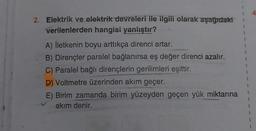 2. Elektrik ve elektrik devreleri ile ilgili olarak aşağıdaki
verilenlerden hangisi yanlıştır?
A) İletkenin boyu arttıkça direnci artar.
B) Dirençler paralel bağlanırsa eş değer direnci azalır.
C) Paralel bağlı dirençlerin gerilimleri eşittir.
D) Voltmetre üzerinden akım geçer.
E) Birim zamanda birim yüzeyden geçen yük miktarına
akım denir.