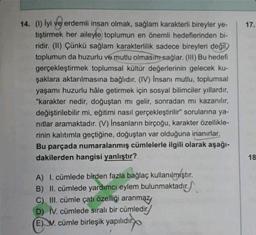 14. (1) lyi ve erdemli insan olmak, sağlam karakterli bireyler ye-
tiştirmek her aileyle toplumun en önemli hedeflerinden bi-
ridir. (II) Çünkü sağlam karakterlilik sadece bireyleri değil)
toplumun da huzurlu ve mutlu olmasını sağlar. (III) Bu hedefi
gerçekleştirmek toplumsal kültür değerlerinin gelecek ku-
şaklara aktarılmasına bağlıdır. (IV) İnsanı mutlu, toplumsal
yaşamı huzurlu hâle getirmek için sosyal bilimciler yıllardır,
"karakter nedir, doğuştan mı gelir, sonradan mı kazanılır,
değiştirilebilir mi, eğitimi nasıl gerçekleştirilir" sorularına ya-
nıtlar aramaktadır. (V) İnsanların birçoğu, karakter özellikle-
rinin kalıtımla geçtiğine, doğuştan var olduğuna inanırlar.
Bu parçada numaralanmış cümlelerle ilgili olarak aşağı-
dakilerden hangisi yanlıştır?
A) I. cümlede birden fazla bağlaç kullanılmıştır.
B) II. cümlede yardımcı eylem bulunmaktadır.
C) III. cümle çatı özelliği aranmaz,
D) IV. cümlede sıralı bir cümledir.
(E) V. cümle birleşik yapılıdır.
17.
18