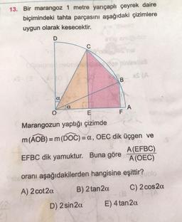 13. Bir marangoz 1 metre yarıçaplı çeyrek daire
biçimindeki tahta parçasını aşağıdaki çizimlere
uygun olarak kesecektir.
D
a
O
Sabieigns nebis size piniesbati
XS (A
a
C
stop snupubio
D) 2 sin 2a
ania
B
F
A
E
Marangozun yaptığı çizimde
m (AOB) = m (DOC) = a, OEC dik üçgen ve
A(EFBC)
EFBC dik yamuktur. Buna göre A(OEC)
oranı aşağıdakilerden hangisine eşittir?blo
A) 2 cot2a
B) 2 tan2a
C) 2 cos2a
(8
E) 4 tan2a