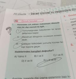 10.Ünite 1 ÜREME SİSTEMİ VE EMBRİYONİK GEL
7.
Örnek Sorular
Kanındaki LH miktarı maksimum düzeyde
olan bir dişi memeli ile ilgili,
Yumurtalığındaki foliküllerden bir tanesi
gelişmeye başlar.
Menstrual döngünün ovulasyon evresin-
dedir.
H.
Alt.
Çatlayan foliküldeki yumurta hücresi fal-
lopi tüpüne geçer.
ifadelerinden hangileri doğrudur?
B) I ve II
A) Yalnız II
D) II ve III
E)
C) I ve III
2.
ve tit
Ovulas
Yumu
murt
gerç
Atil
ka
O
C
3.
Sekilde insanda disi üreme sisteminin bazı kı-