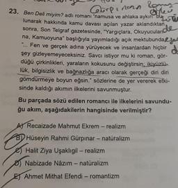 lomar
Öyle
de
23. Ben Deli miyim? adlı romanı "namusa ve ahlaka aykırı bu
Corpinonn
lunarak hakkında kamu davası açılan yazar aklandıktan
sonra, Son Telgraf gazetesinde, "Yargıçlara, Okuyucuları
na, Kamuoyuna" başlığıyla yayımladığı açık mektubunda
"... Fen ve gerçek adına yürüyecek ve insanlardan hiçbir
şey gizleyemeyeceksiniz. Savcı istiyor mu ki roman, gör-
düğü çirkinlikleri, yaraların kokusunu değiştirsin; ikiyüzlü-
lük, bilgisizlik ve bağnazlığa aracı olarak gerçeği diri diri
gömdürmeye boyun eğsin." sözlerine de yer vererek etki-
sinde kaldığı akımın ilkelerini savunmuştur.
Bu parçada sözü edilen romancı ile ilkelerini savundu-
ğu akım, aşağıdakilerin hangisinde verilmiştir?
A Recaizade Mahmut Ekrem - realizm
BY Hüseyin Rahmi Gürpınar - natüralizm
Halit Ziya Uşaklıgil - realizm
Nabizade Nâzım - natüralizm
Ahmet Mithat Efendi - romantizm