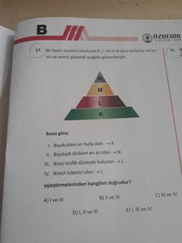 B JI
17. Bir besin zincirini oluşturan K, L, M ve N canlı türlerine ait be-
sin ve enerji piramidi aşağıda gösterilmiştir.
A) I ve III
M
Buna göre;
1. Biyokütlesi en fazla olan →→ K
II. Biyolojik birikimi en az olan → N.
III. İkinci trofik düzeyde bulunan → L
IV. İkincil tüketici olan → L
eşleştirmelerinden hangileri doğrudur?
D) I, II ve III
L
K
B) II ve IV
E) I, III ve IV
ÖZDEBİR
YAYINLARI
19.
C) III ve IV
H
lo