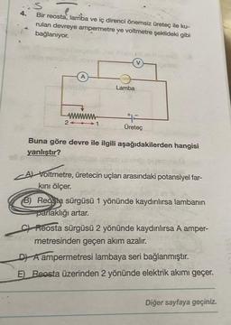 4.
Bir reosta, lamba ve iç direnci önemsiz üreteç ile ku-
rulan devreye ampermetre ye voltmetre şekildeki gibi
bağlanıyor.
A
wwwwwww
21
Lamba
Üreteç
Buna göre devre ile ilgili aşağıdakilerden hangisi
yanlıştır?
bepsee liigli
A) Voltmetre, üretecin uçları arasındaki potansiyel far-
kını ölçer.
B) Reosta sürgüsü 1 yönünde kaydırılırsa lambanın
parlaklığı artar.
CReosta sürgüsü 2 yönünde kaydırılırsa A amper-
metresinden geçen akım azalır.
DA ampermetresi lambaya seri bağlanmıştır.
cyst seul loosi
erdens 2
E) Reosta üzerinden 2 yönünde elektrik akımı geçer.
Diğer sayfaya geçiniz.