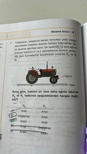 e L
ik-
3
4.
A
B)
D
E
Traktörlerin, arkalarına takılan römorklar yüklü olduğu
durumlarda traktörün önünün havaya kalkmaması için
ön tarafına ağırlıklar asılır. Ön tarafında üç tane ağırlık
bulunan traktörün K ve L tekerleklerine zeminin göster-
diği tepki