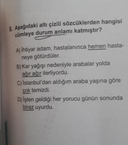 8. Aşağıdaki altı çizili sözcüklerden hangisi
cümleye durum anlamı katmıştır?
A) İhtiyar adam, hastalanınca hemen hasta-
neye götürdüler.
B) Kar yağışı nedeniyle arabalar yolda
ağır ağır ilerliyordu.
C) İstanbul'dan aldığım araba yaşına göre
çok temizdi.
D) İşten geldiği her yorucu günün sonunda
biraz uyurdu.