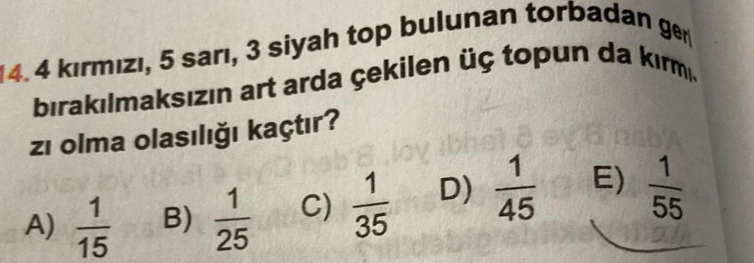 ger
4.4 kırmızı, 5 sarı, 3 siyah top bulunan torbadan
bırakılmaksızın art arda çekilen üç topun da kırmı
zı olma olasılığı kaçtır?
that br
1
B)
25
A)
1
15
nab 8.lov ibheta eya nab'A
1
C)
1 D)
55
2
35
1
45
E)