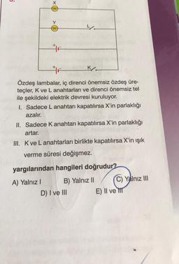 5
000
000
F
yo
F
Özdeş lambalar, iç direnci önemsiz özdeş üre-
teçler, K ve L anahtarları ve direnci önemsiz tel
ile şekildeki elektrik devresi kuruluyor.
K
1. Sadece L anahtarı kapatılırsa X'in parlaklığı
azalır.
II. Sadece K anahtarı kapatılırsa X'in parlaklığı
artar.
III. K ve Lanahtarları birlikte kapatılırsa X'in ışık
verme süresi değişmez.
D) I ve III
yargılarından hangileri doğrudur?
A) Yalnız I
B) Yalnız II
C) Yalnız III
E) II ve t