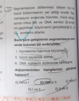 LH
gili
ler.
??
1
6. E
Segmentasyon döllenmeyi izleyen hızlı bir
hücre bölünmesinin yer aldığı evredir. Seg
mentasyon sırasında hücreler, hücre döngü
sünün mitoz (M) ve DNA sentezi (S) evrele-
rini geçirirken, büyümenin gerçekleştiği G, ve
Gevrelerini atlarlar.
Buna göre gelişiminin segmentasyon evre-
sinde bulunan bir embriyoda,
1. hücrelerinin hacimce büyümesi
II. hücre sayısında artma,
III. DNA nükleotit diziliminde farklılaşma
hangilerinin görülmesi
değişimlerinden
beklenir?
A) Yalnız I
7.D
B) Yathiz II
D) I ve II
8. A
9. C
C) yalnız
E) Ive III
10. B
11. B