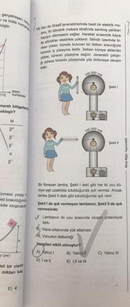 gerçekleşen radyo
ve kütle numarala
miştir.
112
maralı bölgelerd
cekleşir?
atom
numarası
M
B+
B
B
α
B™
inmesiz yolda
est bırakıldığında
kadar sıkıştırara
m
y (yer)
eli bir cisim
miktarı kaç
E) 4
13. Van de Graaff jeneratörlerinde basit bir elektrik mo-
toru, iki silindirik makara etrafında sarılmış yalıtkan
kayışın dönmesini sağlar. Hareket sırasında kayış
ile silindirler elektrikle yüklenir. Silindir üzerinde bi-
riken yükler, kürede bulunan bir iletken aracılığıyla
kürenin iç yüzeyine iletilir. İletken küreye aktarılan
yükler, kürenin yüzeyine dağılır. Jeneratör çalıştı-
ğı sürece kürenin yüzeyinde yük birikmeye devam
eder.
100
Aw
100
hangileri etkili olmuştur?
A) Yalnız I
D) I ve II
000
000
volt
B) Yalnız II
E) I,II ve III
volt
Bir floresan lamba, Şekil I deki gibi her iki ucu kü-
reye eşit uzaklıkta tutulduğunda ışık vermez. Ancak
lamba Şekil II deki gibi tutulduğunda ışık verir.
Şekil I
Şekil I de ışık vermeyen lambanın, Şekil II de ışık
vermesinde;
Şekil II
Lambanın iki ucu arasında oluşan potansiyel
farkı
Hava ortamında yük atlaması
Vücudun iletkenliği
C) Yalnız III
Nihat Bilgin Yayıncılık