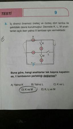 TESTİ
3. İç direnci önemsiz üreteç ve özdeş dört lamba ile
şekildeki devre kurulmuştur. Devrede K, L, M anah-
tarları açık iken yalnız X lambası ışık vermektedir.
X
A) Yalnız K
K
M
D) K ve M
Buna göre, hangi anahtarlar tek başına kapatılır-
sa, X lambasının parlaklığı değişmez?
B) Yalnız L
9
L
C) K ve L
E) K, L ve M