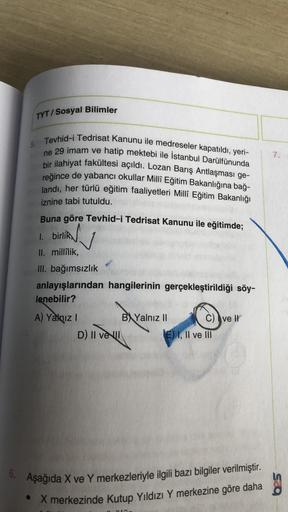 TYT/Sosyal Bilimler
5. Tevhid-i Tedrisat Kanunu ile medreseler kapatıldı, yeri-
ne 29 imam ve hatip mektebi ile İstanbul Darülfünunda
bir ilahiyat fakültesi açıldı. Lozan Barış Antlaşması ge-
reğince de yabancı okullar Milli Eğitim Bakanlığına bağ-
landı,