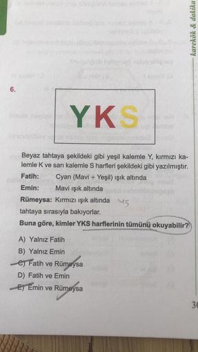 6.
YKS
Beyaz tahtaya şekildeki gibi yeşil kalemle Y, kırmızı ka-
lemle K ve sarı kalemle S harfleri şekildeki gibi yazılmıştır.
Cyan (Mavi + Yeşil) ışık altında
Mavi ışık altında
Fatih:
Emin:
Rümeysa: Kırmızı ışık altında
tahtaya sırasıyla bakıyorlar.
Buna