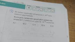 Ek Akımı
1
1
1
1
(
1
1
1
1
1
1
1
3
.…............./20......
Soru Sayısı
10
Doğra Sayıs
Yantiş Sayısı
Bir iletken kesitinden 20 saniyede 5-1020 tane
elektron geçmektedir.
Buna göre, iletkenden geçen akım şiddeti kaç
amperdir? (1 elektronun yükü 1,6-10-19 coulomb)
A) 1
B) 2
C) 4
D) 6
E) 8