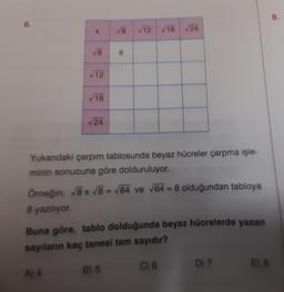 6.
X
√8
A) 4
√12
√18
√24
√8 √12 √18 √24
Yukarıdaki çarpım tablosunda beyaz hücreler çarpma işle-
minin sonucuna göre dolduruluyor.
Örneğin; √8 x √8 = √64 ve √64=8 olduğundan tabloya
8 yazılıyor.
8
Buna göre, tablo dolduğunda beyaz hücrelerde yazan
sayıların kaç tanesi tam sayıdır?
C) 6
B) 5
D) 7
E) 8
8.