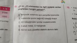 4. İE
21006
10542
rt iyonlaş-
Odik sis-
Z.
10. 19K ve 17Chelementleri ile ilgili aşağıda verilen
yargılardan hangisi yanlıştır?
A Periyodik sistemde aynı periyotta bulunurlar.
B) Aralarında iyonik bağlı KCI bileşiği oluşur.
C) KCI bileşiğindeki iyonlar izoelektroniktir.
D) K alkali metal, Cl halojendir.
E) KCI'nin sulu çözeltisi elektrik akımını iletir.
12.
• X katı
tir.
Y ka
Buna c
ya