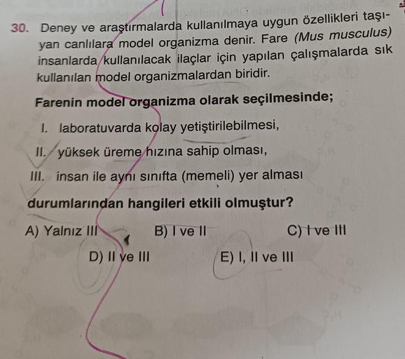 30. Deney ve araştırmalarda kullanılmaya uygun özellikleri taşı-
yan canlılara model organizma denir. Fare (Mus musculus)
insanlarda kullanılacak ilaçlar için yapılan çalışmalarda sık
kullanılan model organizmalardan biridir.
Farenin model organizma olarak