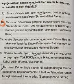 Aşağıdakilerin hangisinde, belirtilen özellik birlikte veri-
len sanatçı ile ilgili değildir?
A) Esrar-ı Cinayet adlı eseri edebiyatımızdaki ilk polisiye
roman olarak kabul edilir. (Ahmet Mithat Efendi)
B) Tanzimat Dönemi'nin gerçekçi panoramasını yansıtan
"Turfanda mi Yoksa Turfa mı" adlı romanı ile tanınmıştır.
Roman yazarın biyografisinden izler taşır. (Şemsettin
Sami)
C) Araba Sevdası adlı romanında yer alan Bihruz Bey ka-
rakteriyle Tanzimat Dönemi'nde yanlış Batılılaşmayı or-
taya koymuştur. (Recaizâde Mahmut Ekrem)
D) Roman, felsefe, tarih, biyografi türlerinde yazmış, çeviri-
ler yapmıştır. Türk edebiyatında ilk kadın romancı olarak
kabul edilir. (Fatma Aliye Hanım)
S
Tanzimat Dönemi'nde yaptığı dil çalışmalarıyla tanınan
sanatçının, başkahramanları Fitnat ve Talat olan romanı
bir aşk hikâyesini konu eder. (Samipaşazâde Sezai)