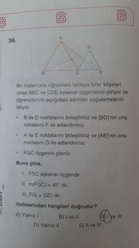 B
36.
.
.
.
B
Bir matematik öğretmeni tahtaya birer köşeleri
ortak ABC ve CDE eşkenar üçgenlerini çiziyor ve
öğrencilerine aşağıdaki adımları uygulamalarını
istiyor.
00
Buna göre,
B ile D noktalarını birleştiriniz ve [BD]'nin orta
noktasını F ile adlandırı