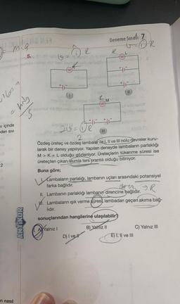 160549
-hag
an
u içinde
eden SIVI
8
THIS DE
m.a
2
1.1
1)
ri nasıl
ANTIKOR
8.2
R
Rever eur
sinya nipliteat heimno poveda
5. (09-87) pla
ww
Pifbon
O
20=UR
Yalnız I
Deneme Sınavı 7
Mohdenda vi
eyunos vid ibibnelesni runsic is sit sbriBALY
unday vos
²
III
Liperus T
19 EVO+1,- VA
D) I vel
11
go (O
2 lambala
Özdeş üreteç ve özdeş lambalar ile I, II ve III nolu devreler kuru-
larak bir deney yapılıyor. Yapılan deneyde lambaların parlaklığı
M> K= L olduğu gözleniyor. Üreteçlerin tükenme süresi ise
üreteçten çıkan akımla ters orantılı olduğu biliniyor.
OR
Buna göre;
1. Lambaların parlalığı, lambanın uçları arasındaki potansiyel
farka bağlıdır.
aven R
II. Lambanın parlaklığı lambanın direncine bağlıdır.
Lambaların ışık verme süresi, lambadan geçen akıma bağ-
lıdır.
sonuçlarından hangilerine ulaşılabilir?
B) Yalnız II
E) I, II ve III
C) Yalnız III