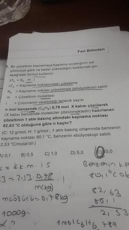 m
9. Bir çözeltinin kaynamaya başlama sıcaklığının saf
çözücüye göre ne kadar yükseldiğini belirlemek için
aşağıdaki formül kullanılır.
ATK = Kk m.i
ATK = Kaynama noktasındaki yükselme
Kk
= Kaynama noktası yükselmesi (ebülyoskopi) sabiti
= Çözeltinin molalitesi
i
= Çözünenin verebildiği tanecik sayısı
n mol benzende (C6H6) 0,78 mol X katısı çözülerek
(X katısı benzende moleküler çözünmektedir) hazırlanan
çözeltinin 1 atm basınç altındaki kaynama noktası
82,63 °C olduğuna göre n kaçtır?
(C: 12 g/mol, H: 1 g/mol, 1 atm basınç ortamında benzenin
kaynama noktası 80,1 °C, benzenin ebülyoskopi sabiti
2,53 °C/molal'dir.)
A) 0,1
B) 0,5
== kk.m. is
63=2153-0178
C) 1,0
1000gm
Fen Bilimleri
1
m(kg)
müözücü-0178kg
E) 10,0
Benzerin k.N
20,1°col
D) 5,0
82163
8011
2, S3
100146176789