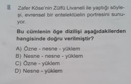 18.
Zafer Köse'nin Zülfü Livaneli ile yaptığı söyle-
şi, evrensel bir entelektüelin portresini sunu-
yor.
Bu cümlenin öge dizilişi aşağıdakilerden
hangisinde doğru verilmiştir?
A) Özne - nesne - yüklem
B) Nesne - nesne - yüklem
C) Özne - yüklem
D) Nesne - yüklem