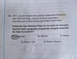 |
32. XVIII. yüzyılın başlarında yazdığı risalesinde Defterdar
Sarı Mehmet Paşa, üretime elverişli toprakların
kesinlikle atıl bırakılmaması gerektiğini belirtmiştir.
Defterdar Sarı Mehmet Paşa'nın bu sözü ile Osmanlı
Devleti'ndeki aşağıdaki vergilerden hangisi arasında
bir ilişki kurulabilir?
A) Siftbozan
D) Resm-i Çift
CAT 38
shi,
Jumeinunce Minisa
B) Ağnam
C) Avarız
E) Resm-i İspenç