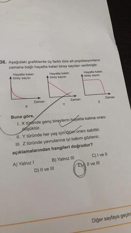 36. Aşağıdaki grafiklerde üç farklı türe ait popülasyonların
zamana bağlı hayatta kalan birey sayıları verilmiştir.
Hayatta kalan
birey sayısı
X
Zaman
A) Yalnız I
Hayatta kalan
birey sayısı
Y
Zaman
D) II ve III
B) Yalnız III
Hayatta kalan
birey sayısı
Buna göre,
I. X türünde genç bireylerin hayatta kalma oranı
düşüktür.
II. Y türünde her yaş için ölüm oranı sabittir.
III. Z türünde yavrularına iyi bakım gözlenir.
açıklamalarından hangileri doğrudur?
Z
Zaman
C) I ve II
EX II ve III
Diğer sayfaya geçini