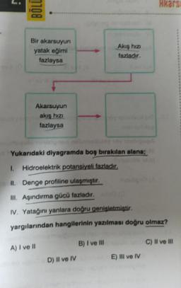 0108
Bir akarsuyun
yatak eğimi
fazlaysa
Akarsuyun
akış hızı
fazlaysa
A) I ve II
dYukarıdaki diyagramda boş bırakılan alana;
1. Hidroelektrik potansiyeli fazladır,
II. Denge profiline ulaşmıştır.
III. Aşındırma gücü fazladır. (
IV. Yatağını yanlara doğru genişletmiştir.
yargılarından hangilerinin yazılması doğru olmaz?
D) II ve IV
Akış hızı
fazladır.
B) I ve Ill
Akars
E) III ve IV
C) II ve III